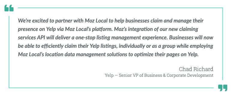 “We’re excited to partner with Moz Local to help businesses claim and manage their presence on Yelp via Moz Local’s platform,” said Chad Richard, senior vice president of business and corporate development at Yelp. “Moz’s integration of our new claiming services API will deliver a one-stop listing management experience. Businesses will now be able to efficiently claim their Yelp listings, individually or as a group, while employing Moz Local’s location data management solutions to optimize their pages on Yelp.” “We’re excited to partner with Moz Local to help businesses claim and manage their presence on Yelp via Moz Local’s platform,” said Chad Richard, senior vice president of business and corporate development at Yelp. “Moz’s integration of our new claiming services API will deliver a one-stop listing management experience. Businesses will now be able to efficiently claim their Yelp listings, individually or as a group, while employing Moz Local’s location data management solutions to optimize their pages on Yelp.”